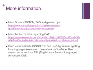 + 
More information 
 More Dos and DON’Ts, FAQ and general tips: 
http://www.cambridgeenglish.org/exams-and-qualifications/ 
advanced/how-to-prepare/ 
 My collection of links regarding CAE: 
https://www.evernote.com/shard/s112/sh/1a052d5c-ef6a-4a38- 
9266-e608c6e8bbb1/d318bebcd2e0d64091cb38cbeacb0dc6 
 Don’t underestimate GOOGLE to find useful grammar, spelling, 
listening pages/exercises. Have a look on YouTube. Use 
search terms such as ESL (English as a Second Language), 
Advanced, CAE. 
