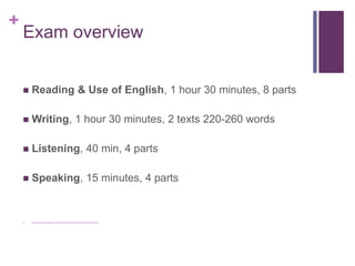 + 
Exam overview 
 Reading & Use of English, 1 hour 30 minutes, 8 parts 
 Writing, 1 hour 30 minutes, 2 texts 220-260 words 
 Listening, 40 min, 4 parts 
 Speaking, 15 minutes, 4 parts 
 https://www.youtube.com/watch?v=cFdGudT4Wu0&list=PLHXxw_fD9hAeQs7D26CFYB1fPw6heRsky 
 