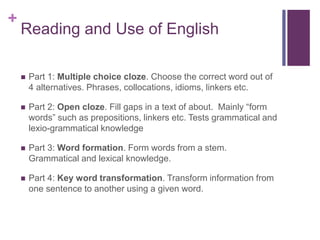 + 
Reading and Use of English 
 Part 1: Multiple choice cloze. Choose the correct word out of 
4 alternatives. Phrases, collocations, idioms, linkers etc. 
 Part 2: Open cloze. Fill gaps in a text of about. Mainly “form 
words” such as prepositions, linkers etc. Tests grammatical and 
lexio-grammatical knowledge 
 Part 3: Word formation. Form words from a stem. 
Grammatical and lexical knowledge. 
 Part 4: Key word transformation. Transform information from 
one sentence to another using a given word. 
 