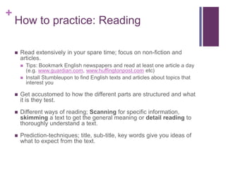 + 
How to practice: Reading 
 Read extensively in your spare time; focus on non-fiction and 
articles. 
 Tips: Bookmark English newspapers and read at least one article a day 
(e.g. www.guardian.com, www.huffingtonpost.com etc) 
 Install Stumbleupon to find English texts and articles about topics that 
interest you 
 Get accustomed to how the different parts are structured and what 
it is they test. 
 Different ways of reading; Scanning for specific information, 
skimming a text to get the general meaning or detail reading to 
thoroughly understand a text. 
 Prediction-techniques; title, sub-title, key words give you ideas of 
what to expect from the text. 
 