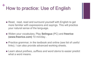 + 
How to practice: Use of English 
 Read, read, read and surround yourself with English to get 
more familiar with expressions and sayings. This will practice 
your natural sense of the language. 
 Widen your vocabulary. Play Selingua (PC) and freerice 
(www.freerice.com) 10 min/day . 
 Practice grammar, in the textbook and online (see list of useful 
links). I can also provide advanced working sheets. 
 Learn about prefixes, suffixes and word stems to easier predict 
what a word means. 
 