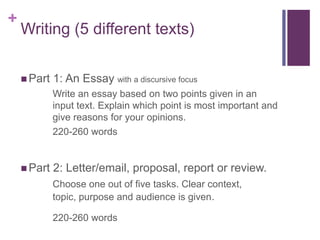 + 
Writing (5 different texts) 
 Part 1: An Essay with a discursive focus 
Write an essay based on two points given in an 
input text. Explain which point is most important and 
give reasons for your opinions. 
220-260 words 
 Part 2: Letter/email, proposal, report or review. 
Choose one out of five tasks. Clear context, 
topic, purpose and audience is given. 
220-260 words 
 
