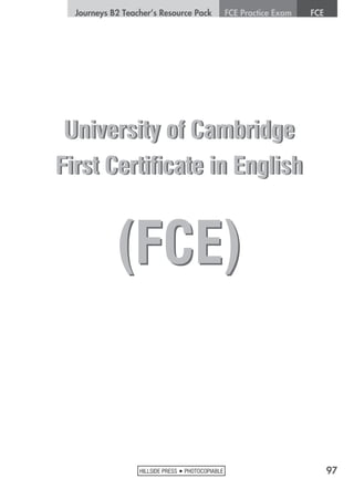 97HILLSIDE PRESS • PHOTOCOPIABLE
	 Journeys B2 Teacher’s Resource Pack	 FCE Practice Exam	 FCE
University of Cambridge
First Certificate in English
(FCE)
University of Cambridge
First Certificate in English
(FCE)
 