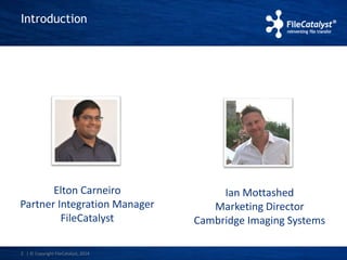 Introduction 
Elton Carneiro 
Partner Integration Manager 
FileCatalyst 
2 | © Copyright FileCatalyst, 2014 
Ian Mottashed 
Marketing Director 
Cambridge Imaging Systems 
 