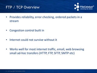 FTP / TCP Overview 
• Provides reliability, error checking, ordered packets in a 
stream 
• Congestion control built in 
• Internet could not survive without it 
• Works well for most internet traffic, email, web browsing 
small ad-hoc transfers (HTTP, FTP, SFTP, SMTP etc) 
5 | © Copyright FileCatalyst, 2014 
 