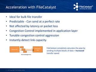 Acceleration with FileCatalyst 
• Ideal for bulk file transfer 
• Predictable - Can send at a perfect rate 
• Not affected by latency or packet loss 
• Congestion Control implemented in application layer 
• Tunable congestion control aggression 
• Instantly detect link capacity 
Source File 
7 | © Copyright FileCatalyst, 2014 
Destination 
File 
Acknowledgments 
FileCatalyst completely saturates the pipe by 
sending multiple blocks of data = Increased 
transfer speed 
 