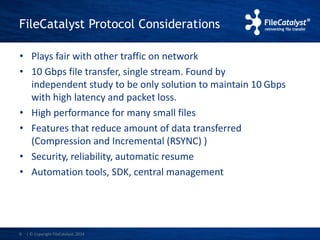 FileCatalyst Protocol Considerations 
• Plays fair with other traffic on network 
• 10 Gbps file transfer, single stream. Found by 
independent study to be only solution to maintain 10 Gbps 
with high latency and packet loss. 
• High performance for many small files 
• Features that reduce amount of data transferred 
(Compression and Incremental (RSYNC) ) 
• Security, reliability, automatic resume 
• Automation tools, SDK, central management 
9 | © Copyright FileCatalyst, 2014 
 