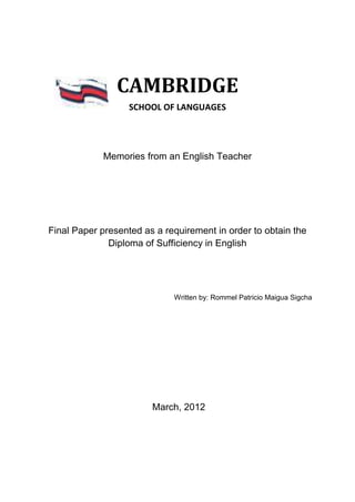 CAMBRIDGE
                   SCHOOL OF LANGUAGES




            Memories from an English Teacher




Final Paper presented as a requirement in order to obtain the
              Diploma of Sufficiency in English




                             Written by: Rommel Patricio Maigua Sigcha




                        March, 2012
 