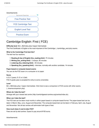 4/18/2018 Cambridge First Certificate in English (FCE) - about the exam
https://www.examenglish.com/FCE/index.php 1/3
Advertisements
Sponsored Searches
Free Practice Test
FCE Cambridge Test
English Level Test
Practice Exam
Cambridge English: First ( FCE)
Difficulty level: B2 (../B2/index.php) /Upper Intermediate
The First Certificate in English is the most important of the Cambridge (../cambridge_esol.php) exams.
What is the Cambridge First test like?
The test has four sections:
1. Reading & Use of English (fce_reading.html) -75 minutes
2. Writing (fce_writing.html) - 2 essays, 80 minutes
3. Listening (fce_listening.html) - 40 minutes
4. Speaking (fce_speaking.html) - interview, normally with another candidate, 14 minutes
Paper-based or computer-based exams
You can do the FCE exam on a computer or on paper.
Score
A, B, C (pass), D, E or U (fail)
FCE A grade pass is accepted for entry to some universities
Level
B2 (../B2/index.php) / Upper intermediate. Click here to see a comparison of FCE scores with other exams.
(../examscomparison.php)
Where do I take the test?
Arrange with your closest test centre (http://cambridgeesol-centres.org/centres/index.do).
When can I take the test?
The FCE test can be taken most months in either paper-based or computer-based format. The paper-based test can be
taken in March, May, June, August and December. The computer-based test can be taken in February, April, July, August
and November. Not all test centres will administer both types of test.
How much does it cost to take FCE?
Fees are set by test centres. Expect to pay around €160 euros.
Advertisements
 
