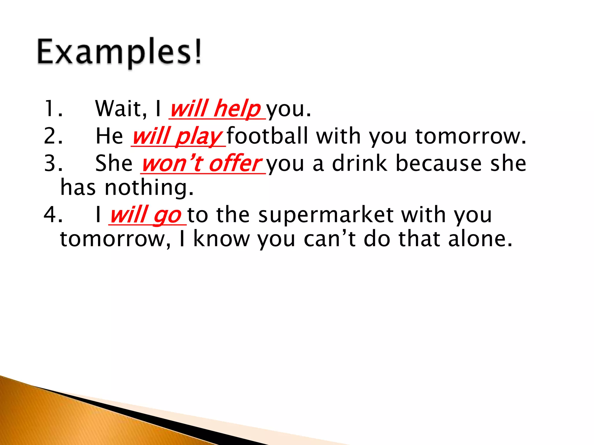 1. Wait, I will help you.
2. He will play football with you tomorrow.
3. She won’t offer you a drink because she
has nothing.
4. I will go to the supermarket with you
tomorrow, I know you can’t do that alone.
 