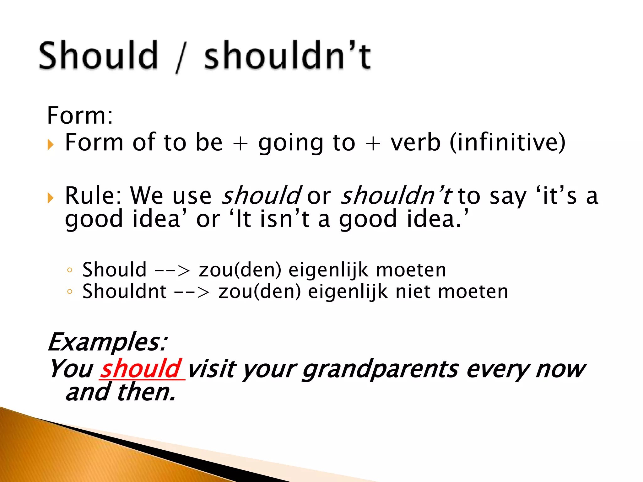 Form:
 Form of to be + going to + verb (infinitive)
 Rule: We use should or shouldn’t to say ‘it’s a
good idea’ or ‘It isn’t a good idea.’
◦ Should --> zou(den) eigenlijk moeten
◦ Shouldnt --> zou(den) eigenlijk niet moeten
Examples:
You should visit your grandparents every now
and then.
 