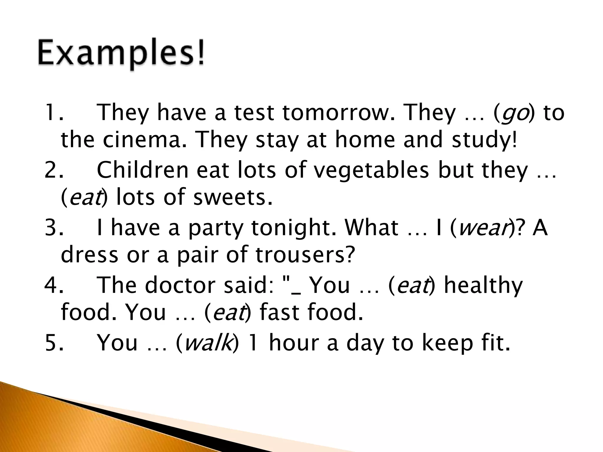 1. They have a test tomorrow. They … (go) to
the cinema. They stay at home and study!
2. Children eat lots of vegetables but they …
(eat) lots of sweets.
3. I have a party tonight. What … I (wear)? A
dress or a pair of trousers?
4. The doctor said: "_ You … (eat) healthy
food. You … (eat) fast food.
5. You … (walk) 1 hour a day to keep fit.
 