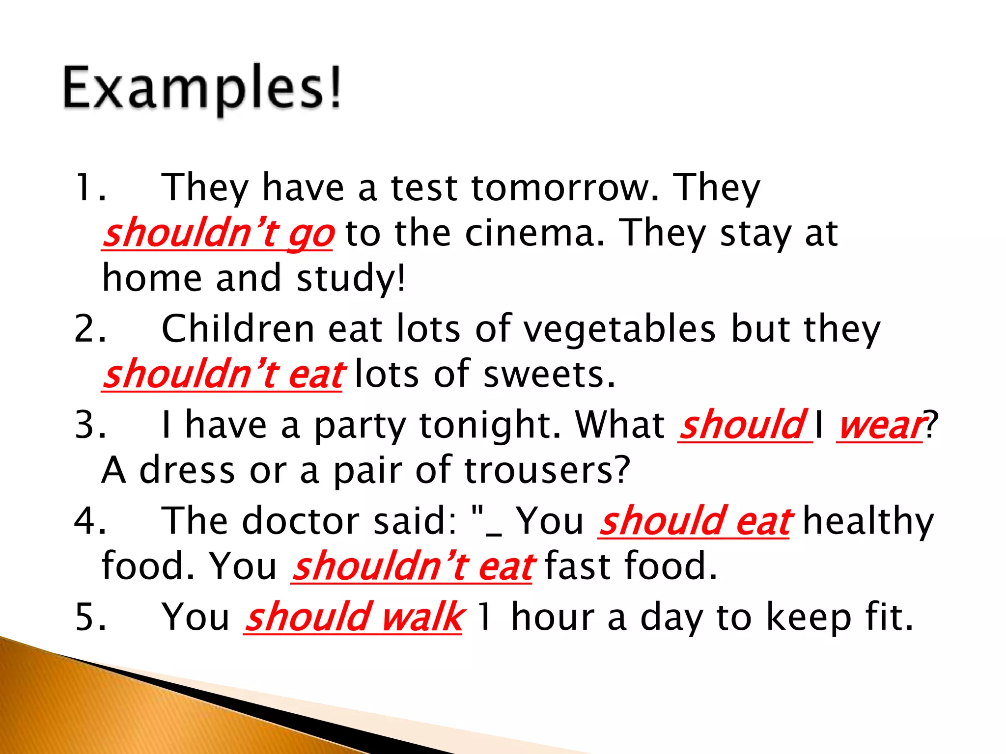 1. They have a test tomorrow. They
shouldn’t go to the cinema. They stay at
home and study!
2. Children eat lots of vegetables but they
shouldn’t eat lots of sweets.
3. I have a party tonight. What should I wear?
A dress or a pair of trousers?
4. The doctor said: "_ You should eat healthy
food. You shouldn’t eat fast food.
5. You should walk 1 hour a day to keep fit.
 