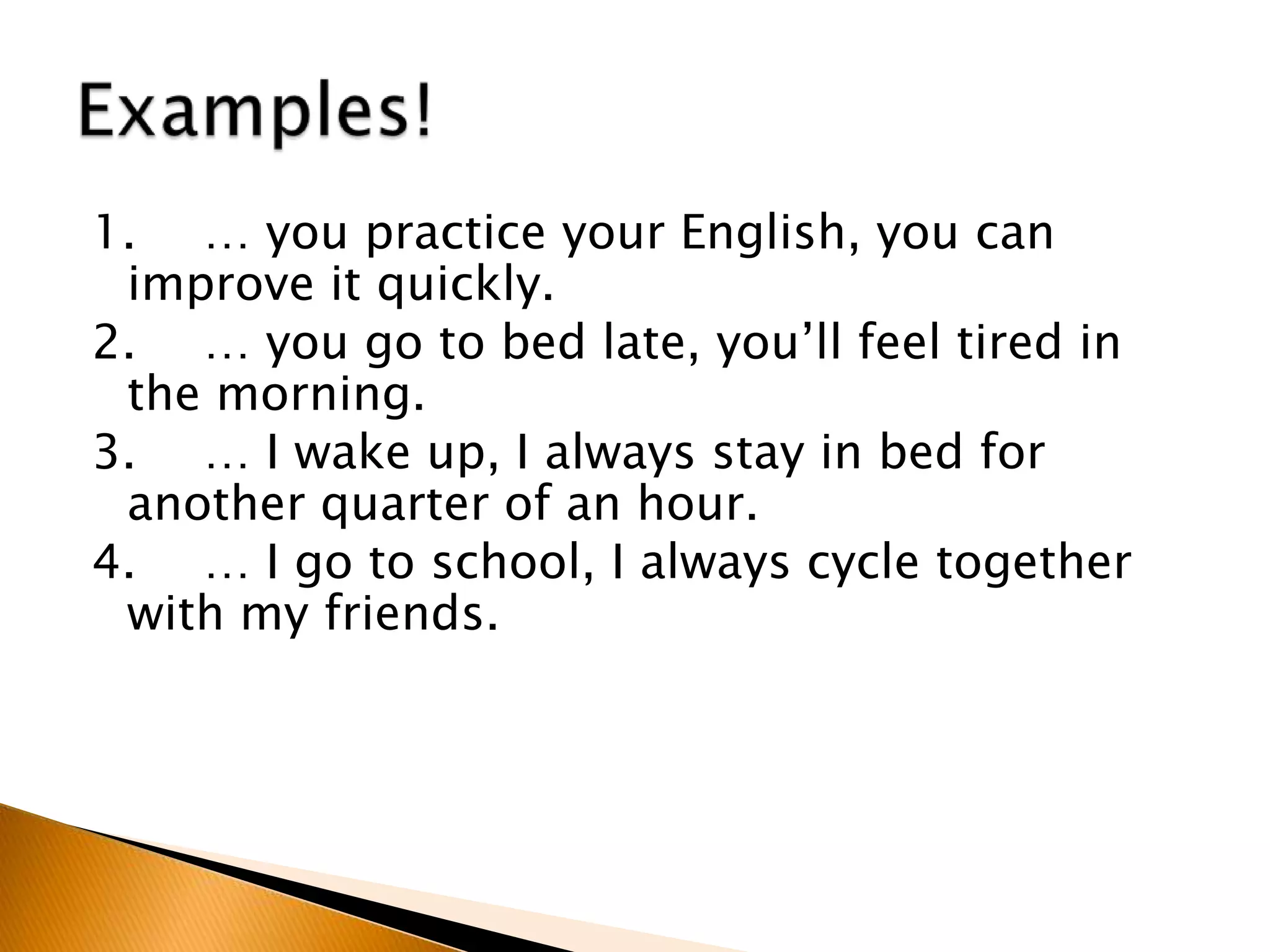 1. … you practice your English, you can
improve it quickly.
2. … you go to bed late, you’ll feel tired in
the morning.
3. … I wake up, I always stay in bed for
another quarter of an hour.
4. … I go to school, I always cycle together
with my friends.
 