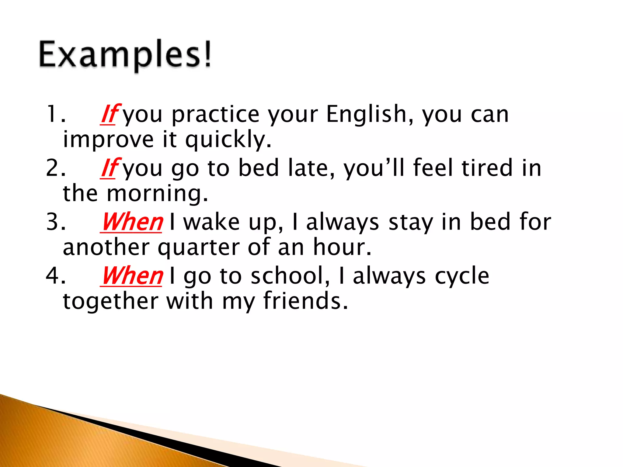 1. If you practice your English, you can
improve it quickly.
2. If you go to bed late, you’ll feel tired in
the morning.
3. When I wake up, I always stay in bed for
another quarter of an hour.
4. When I go to school, I always cycle
together with my friends.
 