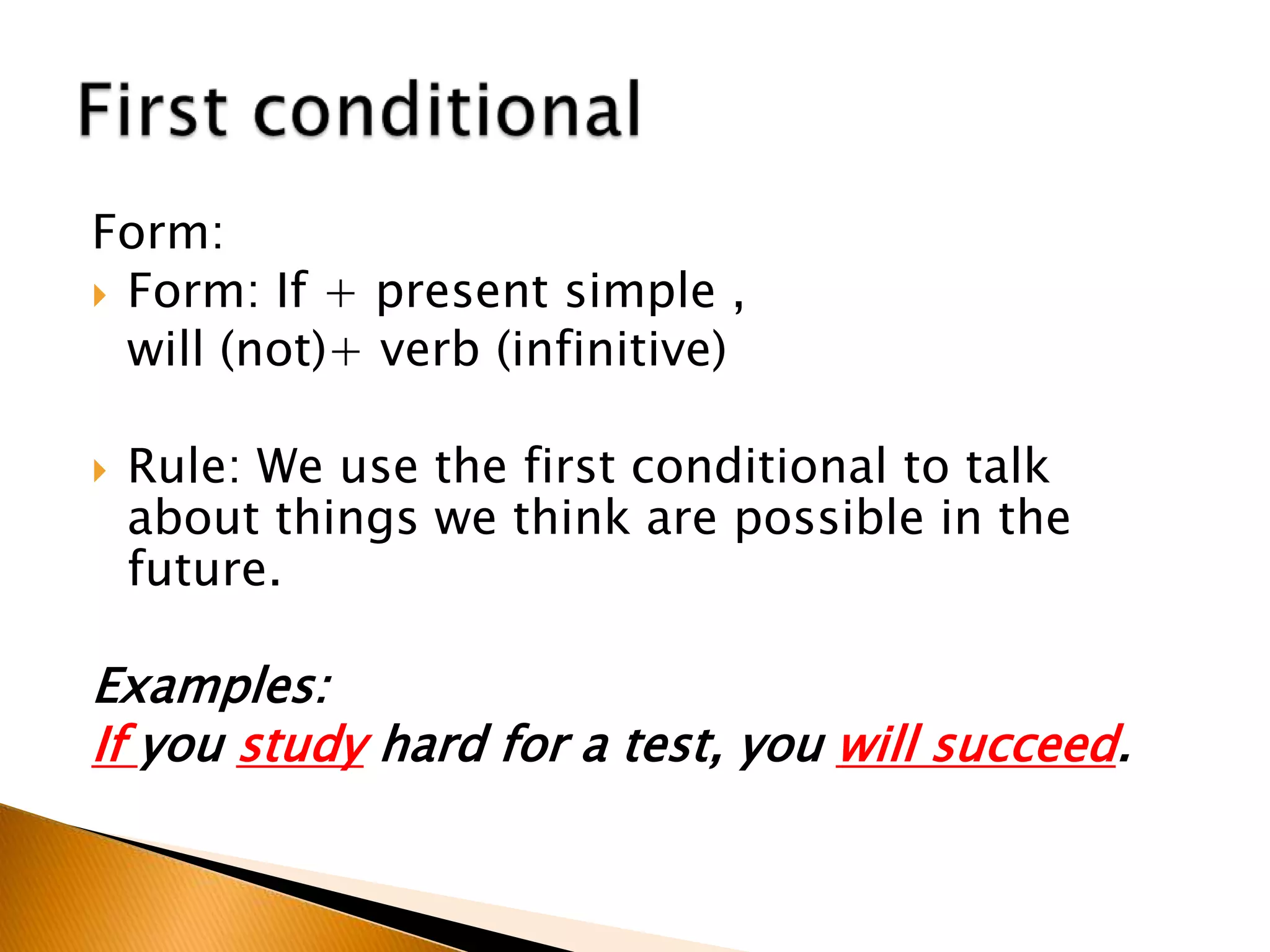 Form:
 Form: If + present simple ,
will (not)+ verb (infinitive)
 Rule: We use the first conditional to talk
about things we think are possible in the
future.
Examples:
If you study hard for a test, you will succeed.
 