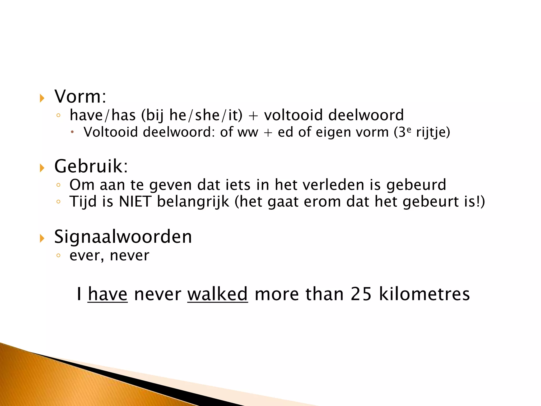  Vorm:
◦ have/has (bij he/she/it) + voltooid deelwoord
 Voltooid deelwoord: of ww + ed of eigen vorm (3e rijtje)
 Gebruik:
◦ Om aan te geven dat iets in het verleden is gebeurd
◦ Tijd is NIET belangrijk (het gaat erom dat het gebeurt is!)
 Signaalwoorden
◦ ever, never
I have never walked more than 25 kilometres
 