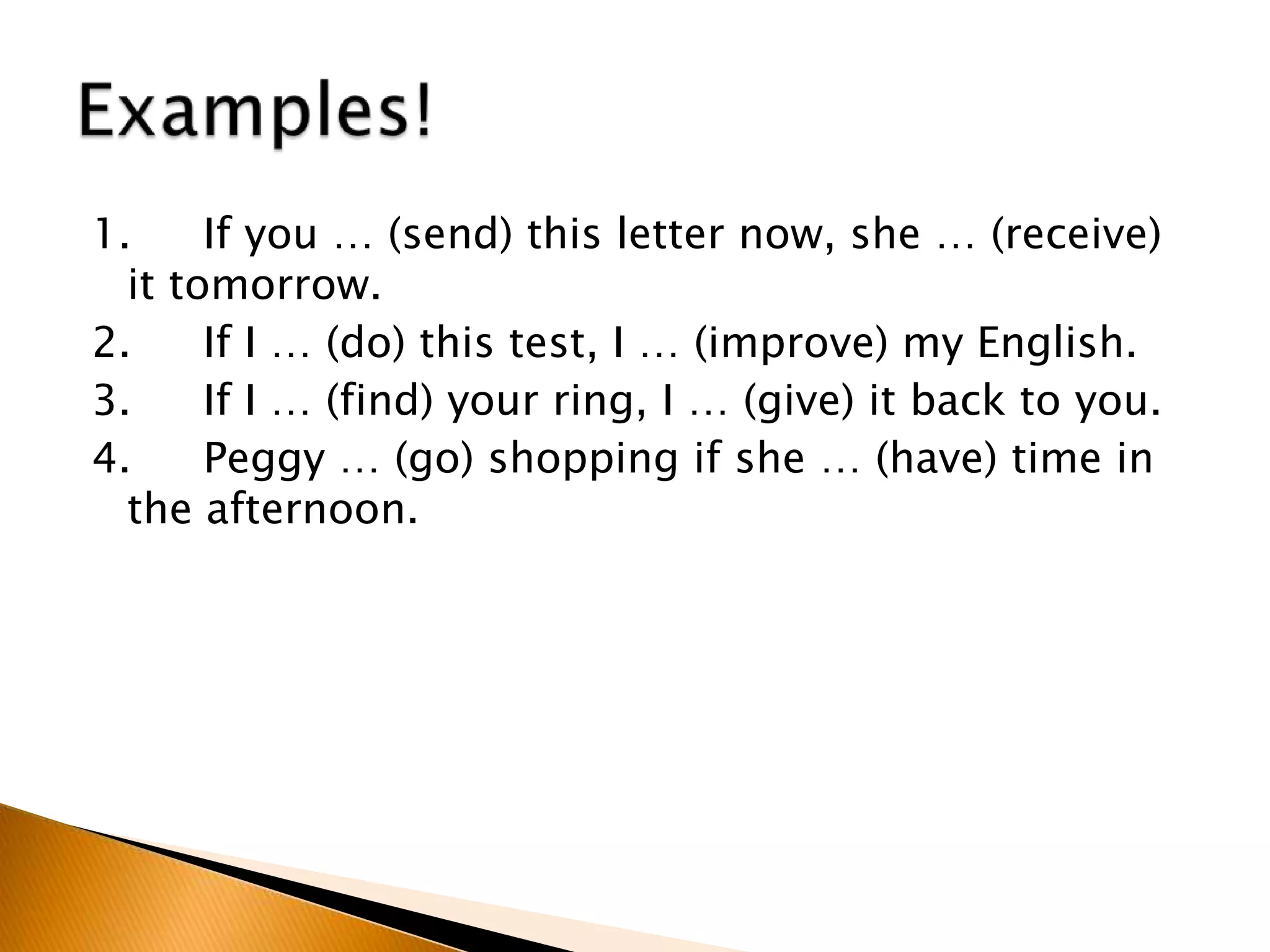 1. If you … (send) this letter now, she … (receive)
it tomorrow.
2. If I … (do) this test, I … (improve) my English.
3. If I … (find) your ring, I … (give) it back to you.
4. Peggy … (go) shopping if she … (have) time in
the afternoon.
 