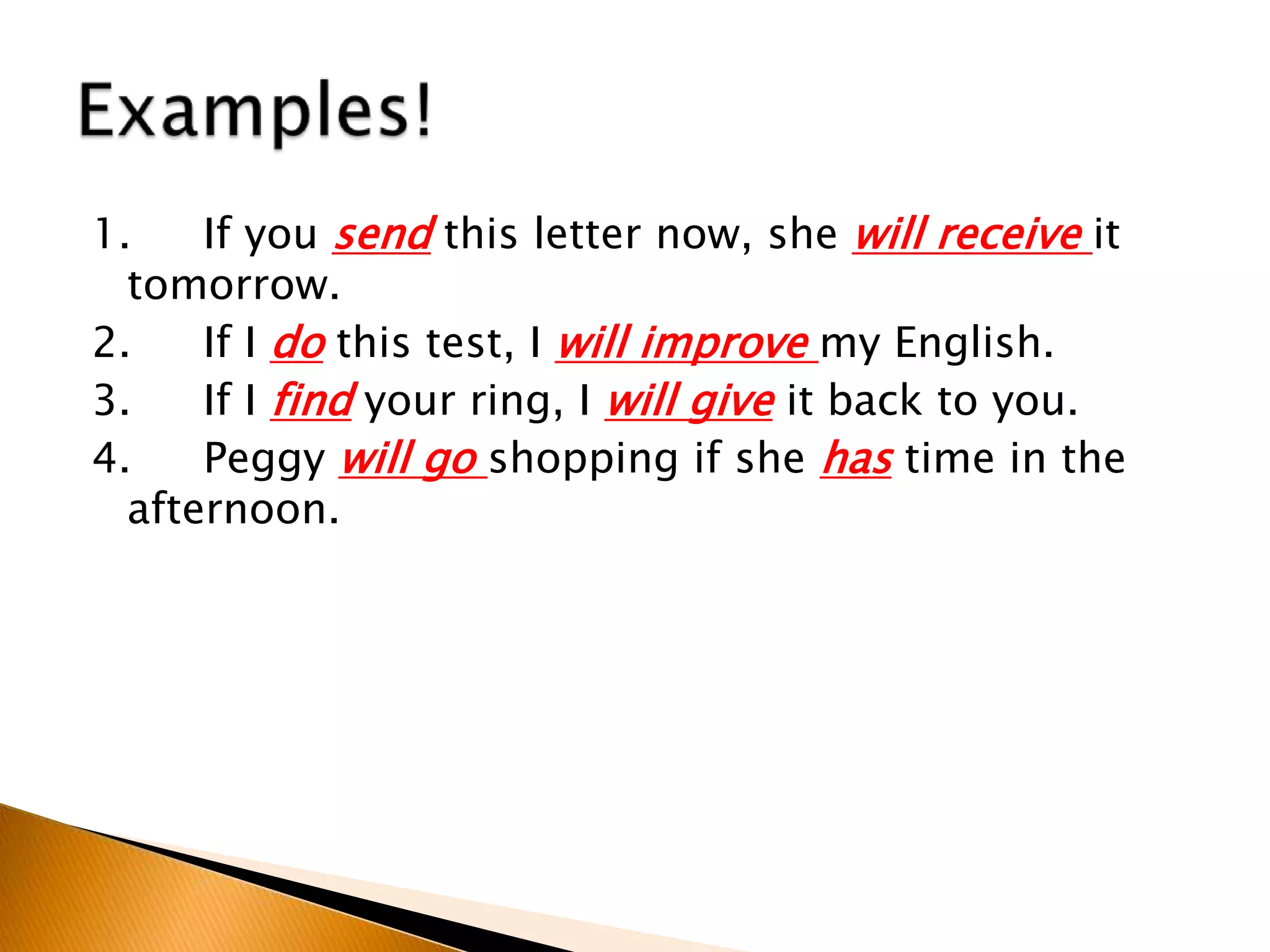 1. If you send this letter now, she will receive it
tomorrow.
2. If I do this test, I will improve my English.
3. If I find your ring, I will give it back to you.
4. Peggy will go shopping if she has time in the
afternoon.
 
