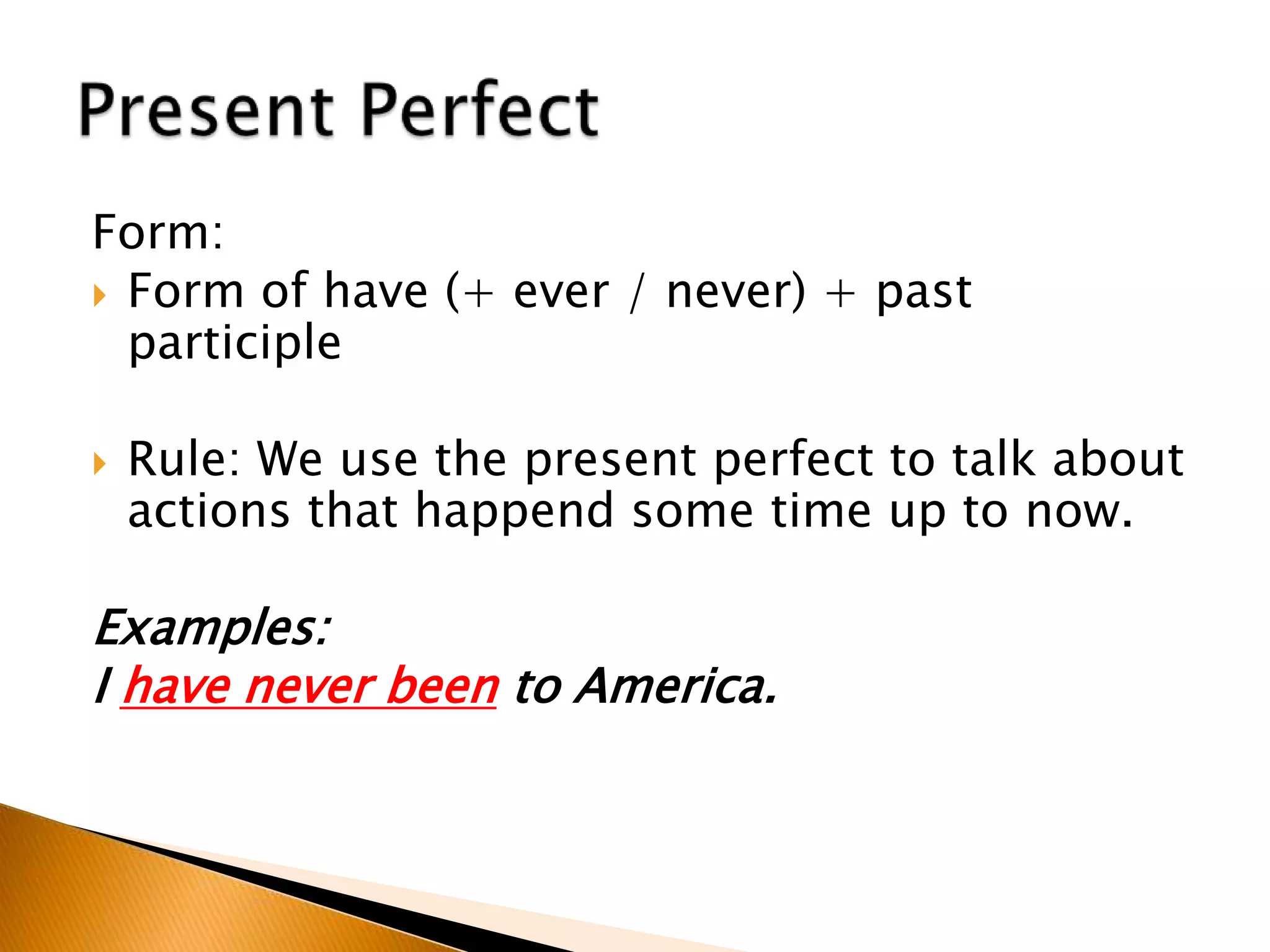 Form:
 Form of have (+ ever / never) + past
participle
 Rule: We use the present perfect to talk about
actions that happend some time up to now.
Examples:
I have never been to America.
 