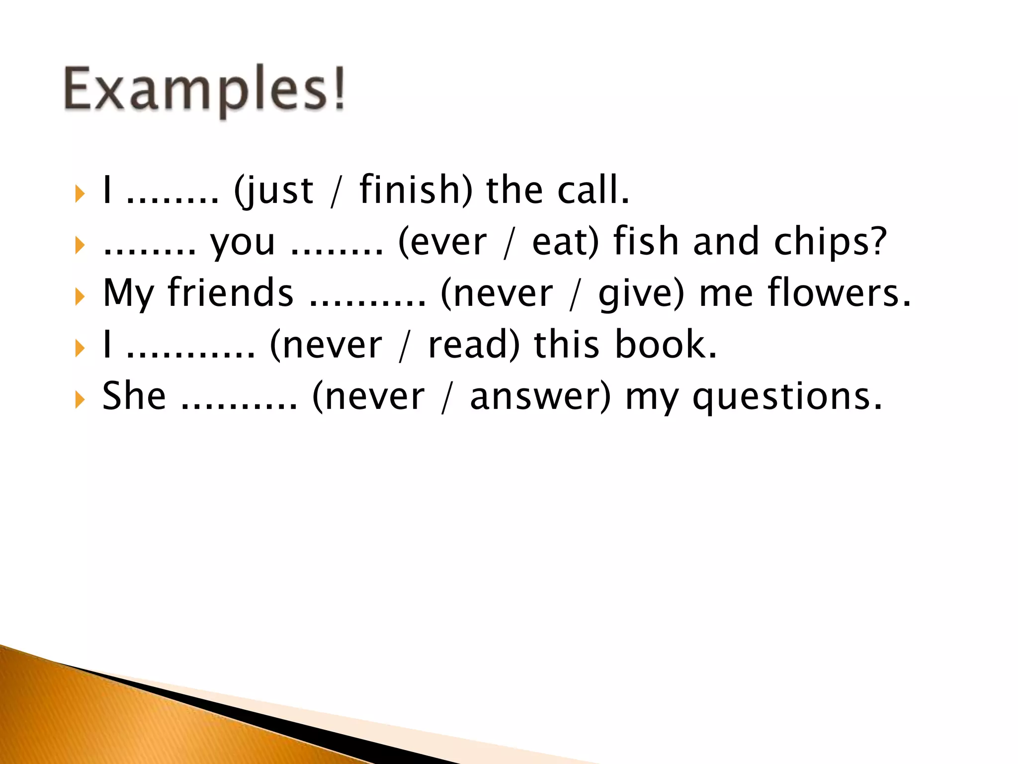  I ........ (just / finish) the call.
 ........ you ........ (ever / eat) fish and chips?
 My friends .......... (never / give) me flowers.
 I ........... (never / read) this book.
 She .......... (never / answer) my questions.
 