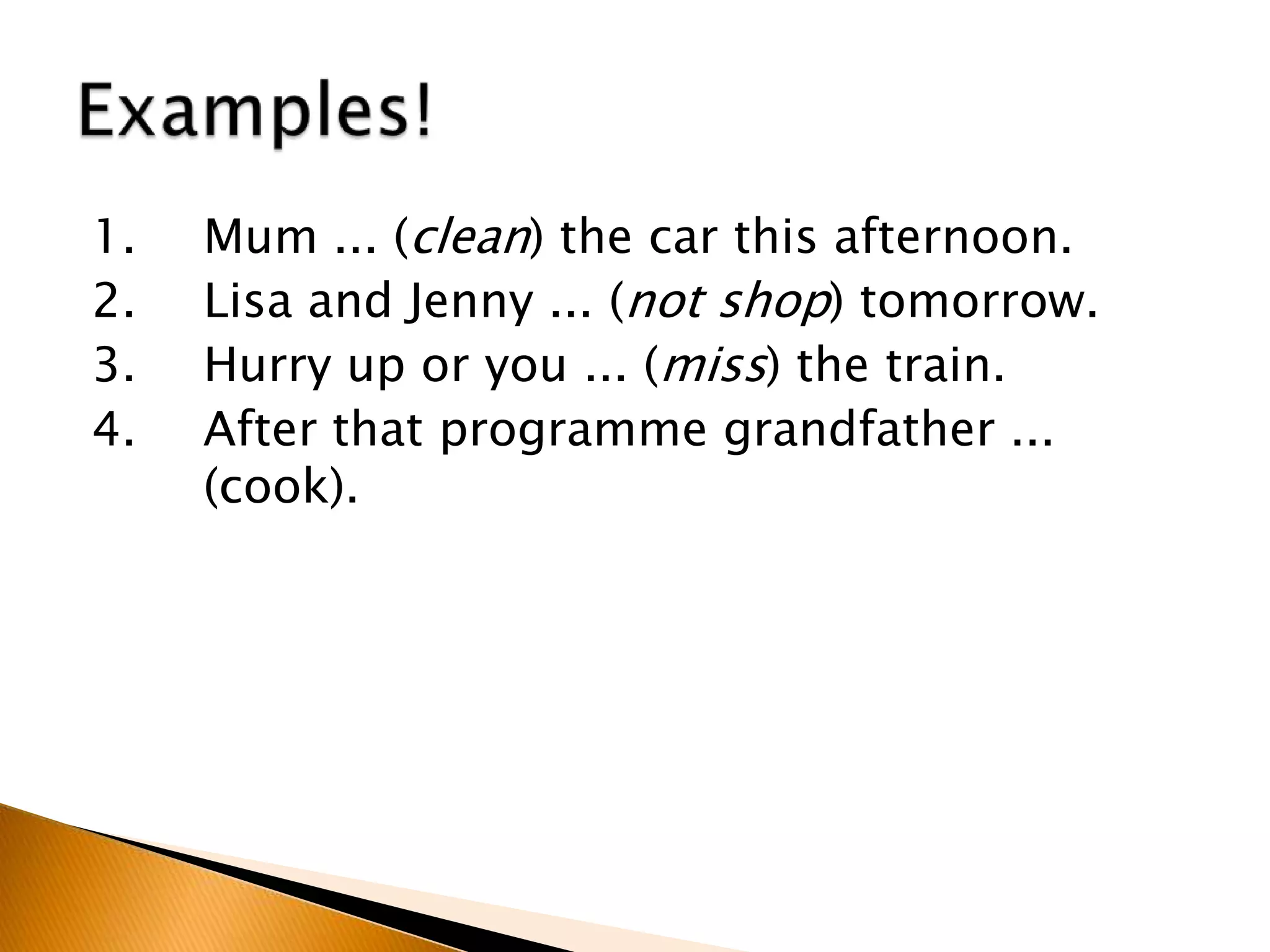 1. Mum ... (clean) the car this afternoon.
2. Lisa and Jenny ... (not shop) tomorrow.
3. Hurry up or you ... (miss) the train.
4. After that programme grandfather ...
(cook).
 