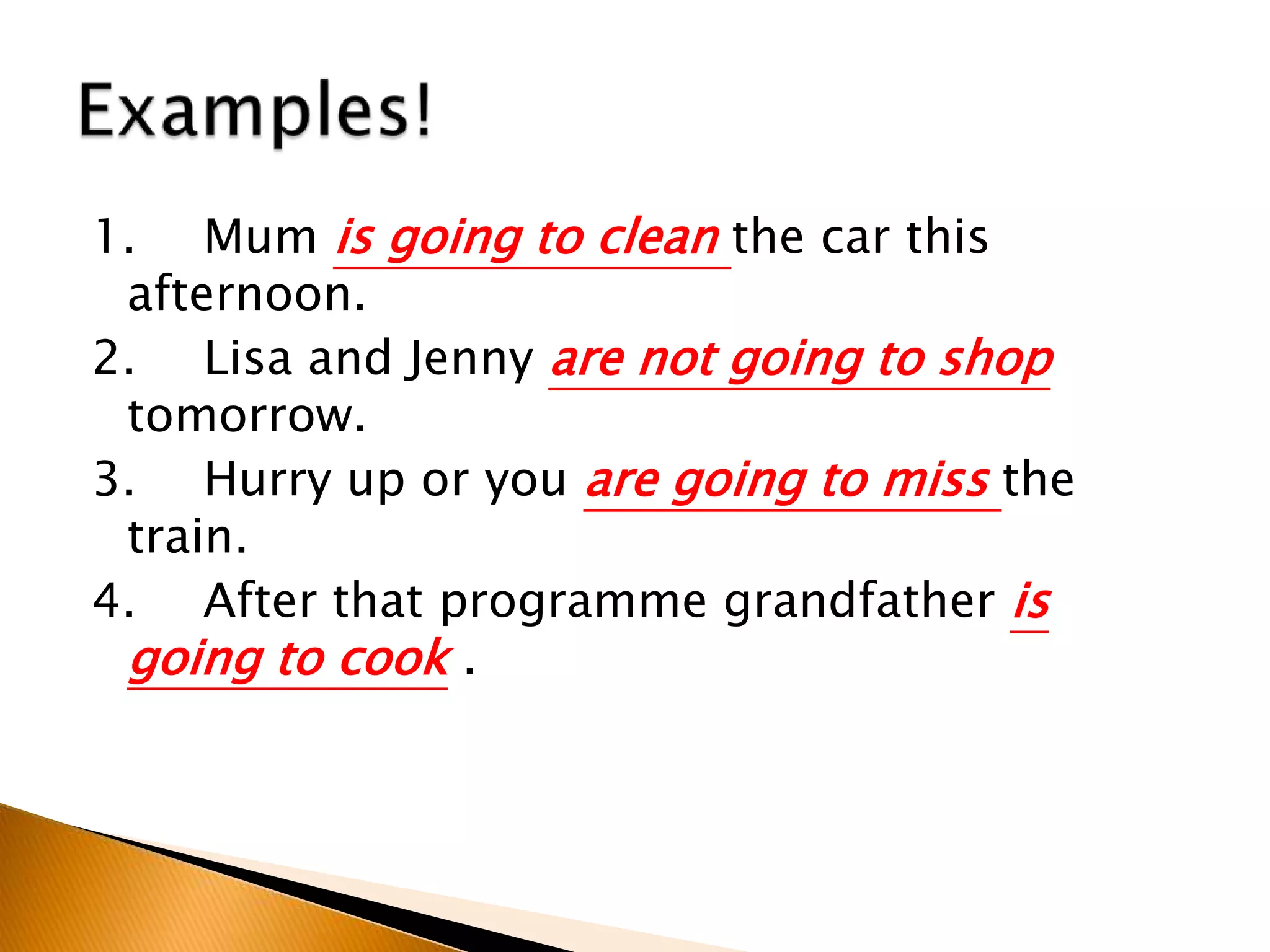1. Mum is going to clean the car this
afternoon.
2. Lisa and Jenny are not going to shop
tomorrow.
3. Hurry up or you are going to miss the
train.
4. After that programme grandfather is
going to cook .
 
