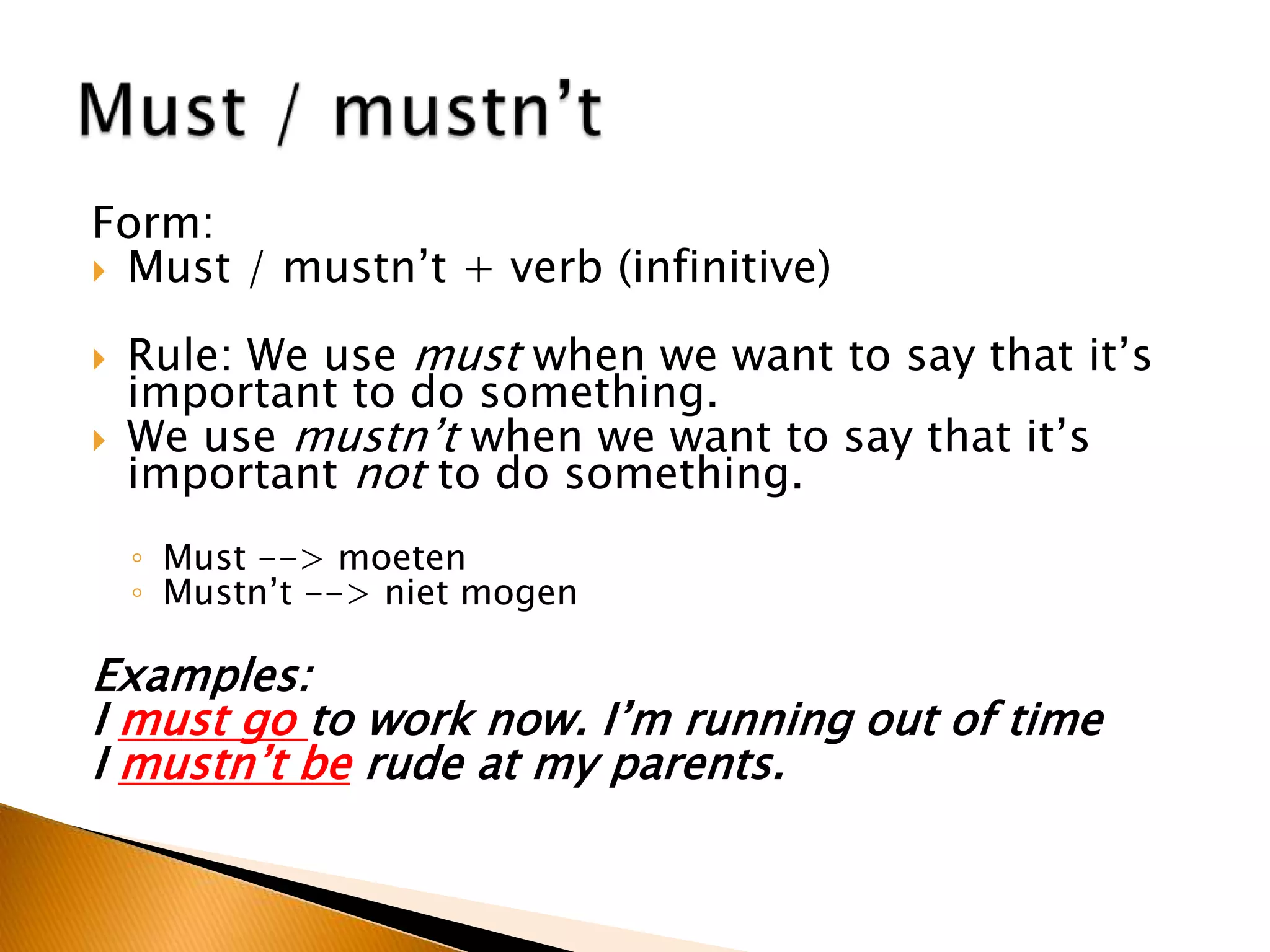 Form:
 Must / mustn’t + verb (infinitive)
 Rule: We use must when we want to say that it’s
important to do something.
 We use mustn’t when we want to say that it’s
important not to do something.
◦ Must --> moeten
◦ Mustn’t --> niet mogen
Examples:
I must go to work now. I’m running out of time
I mustn’t be rude at my parents.
 