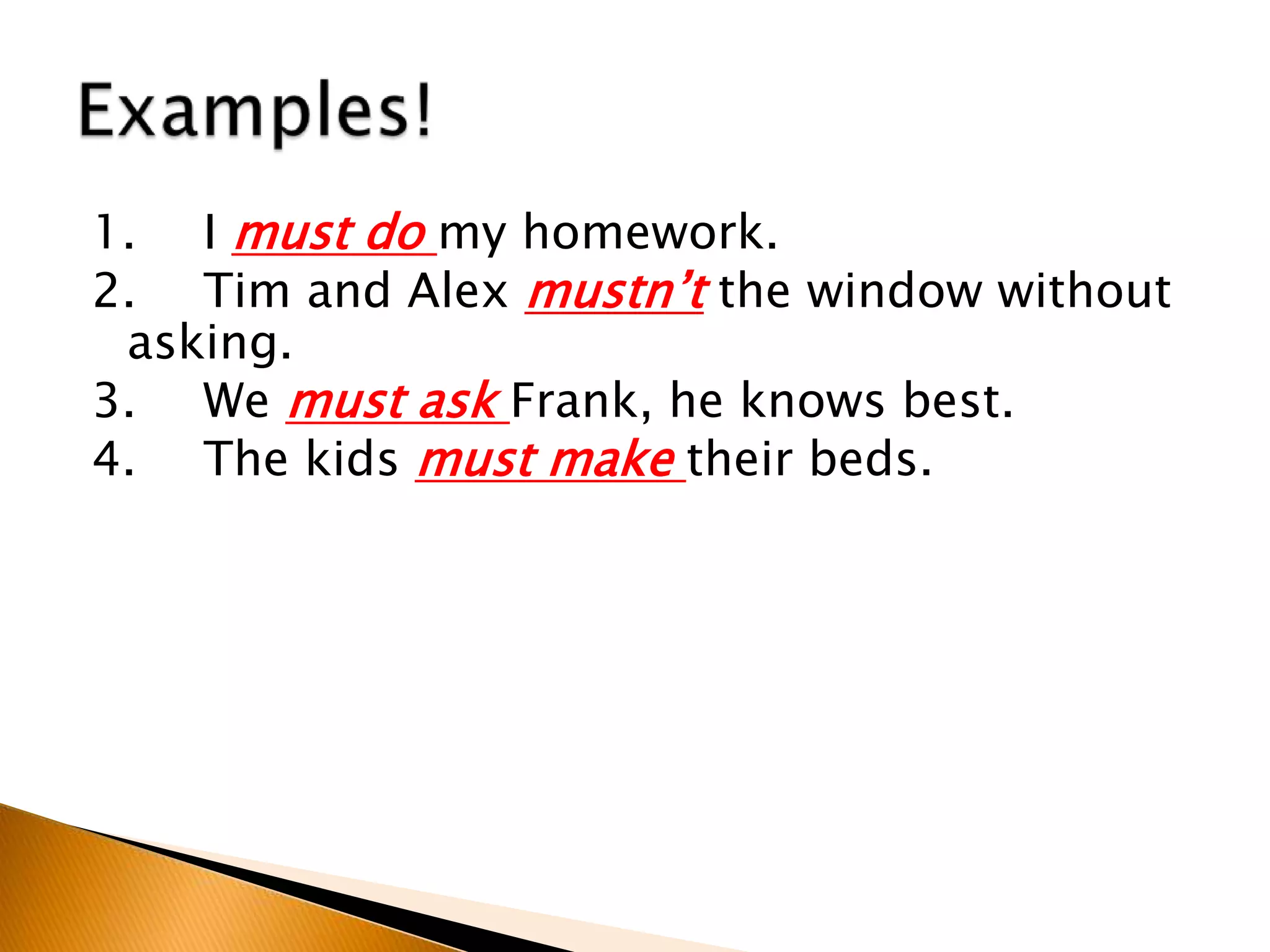 1. I must do my homework.
2. Tim and Alex mustn’t the window without
asking.
3. We must ask Frank, he knows best.
4. The kids must make their beds.
 