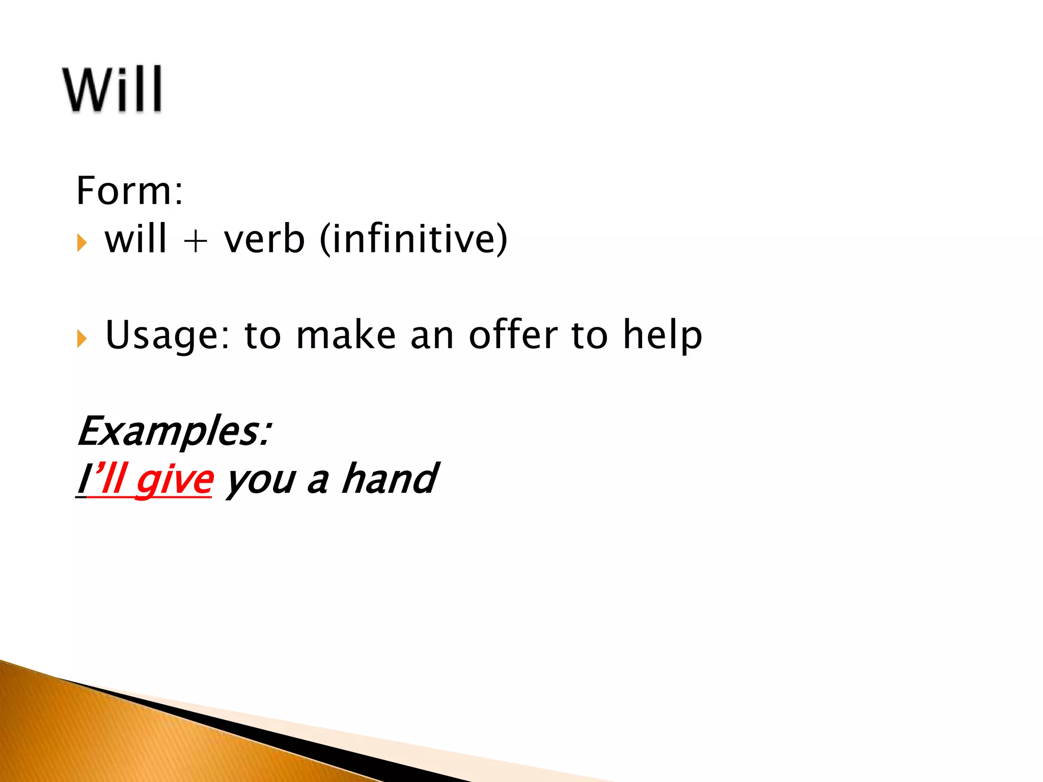 Form:
 will + verb (infinitive)
 Usage: to make an offer to help
Examples:
I’ll give you a hand
 
