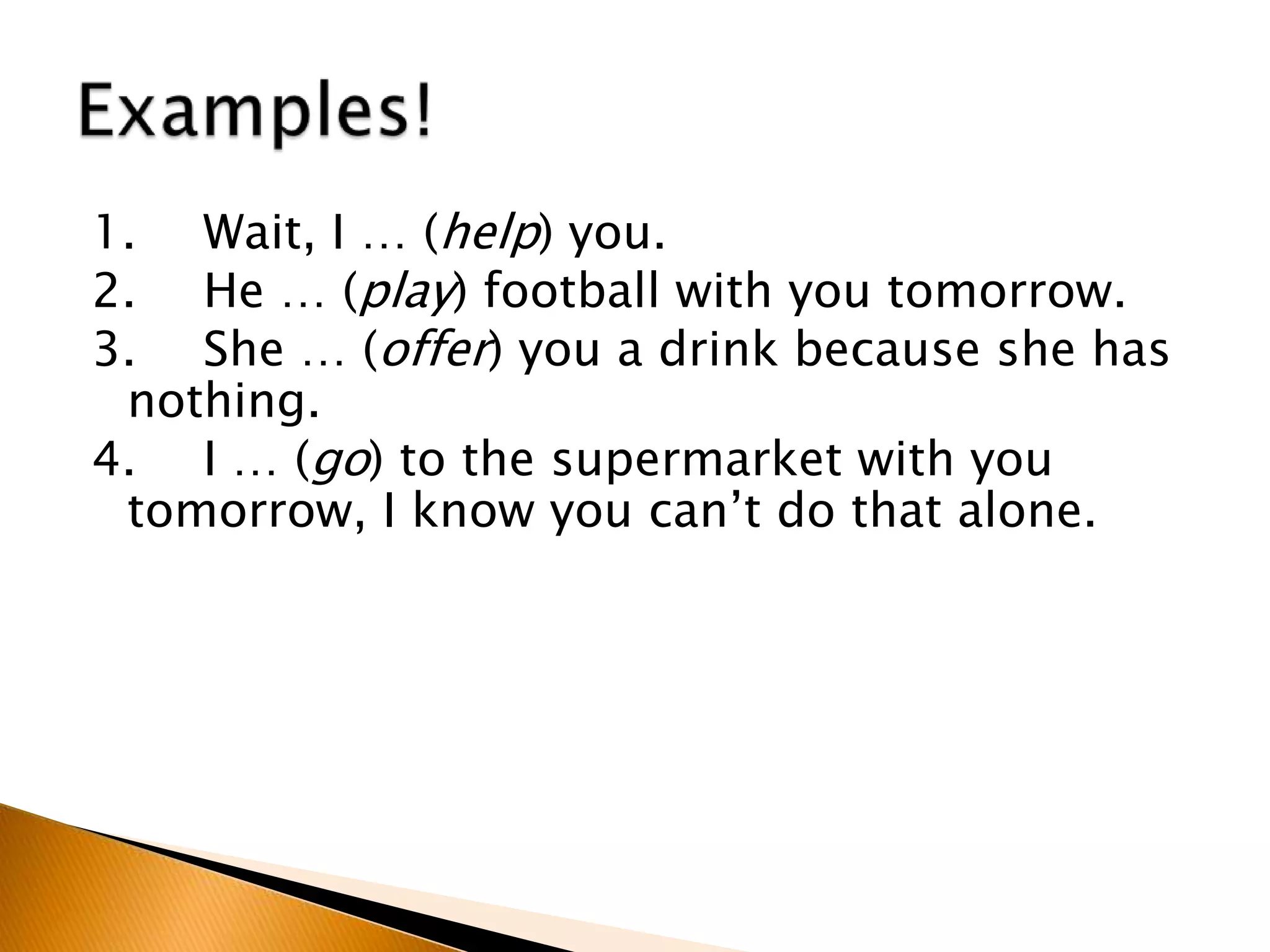 1. Wait, I … (help) you.
2. He … (play) football with you tomorrow.
3. She … (offer) you a drink because she has
nothing.
4. I … (go) to the supermarket with you
tomorrow, I know you can’t do that alone.
 