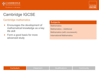 Cambridge IGCSE
 Encourages the development of
mathematical knowledge as a key
life skill
 Form a good basis for more
advanced study
Curriculum Classroom CommunityQualifications
Subjects
Mathematics
Mathematics – Additional
Mathematics (with coursework)
International Mathematics
Cambridge mathematics
 
