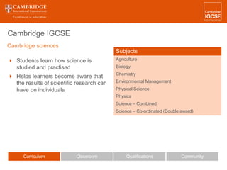 Cambridge IGCSE
Curriculum Classroom CommunityQualifications
 Students learn how science is
studied and practised
 Helps learners become aware that
the results of scientific research can
have on individuals
Subjects
Agriculture
Biology
Chemistry
Environmental Management
Physical Science
Physics
Science – Combined
Science – Co-ordinated (Double award)
Cambridge sciences
 