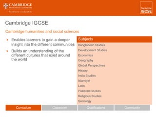 Cambridge IGCSE
 Enables learners to gain a deeper
insight into the different communities
 Builds an understanding of the
different cultures that exist around
the world
Curriculum Classroom CommunityQualifications
Subjects
Bangladesh Studies
Development Studies
Economics
Geography
Global Perspectives
History
India Studies
Islamiyat
Latin
Pakistan Studies
Religious Studies
Sociology
Cambridge humanities and social sciences
 