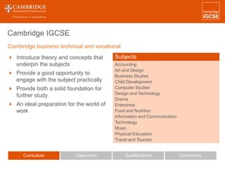 Cambridge IGCSE
 Introduce theory and concepts that
underpin the subjects
 Provide a good opportunity to
engage with the subject practically
 Provide both a solid foundation for
further study
 An ideal preparation for the world of
work
Curriculum Classroom CommunityQualifications
Subjects
Accounting
Art and Design
Business Studies
Child Development
Computer Studies
Design and Technology
Drama
Enterprise
Food and Nutrition
Information and Communication
Technology
Music
Physical Education
Travel and Tourism
Cambridge business technical and vocational
 