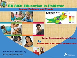 Topic: Assessment in pvt. Sector
by
Ghulam Qadir M.Phil Scholar Education 2016
Presentation assigned by
Sir Dr. Amjad Ali Arain.
ED 803: Education in Pakistan
Issues, Problems and Trends
 