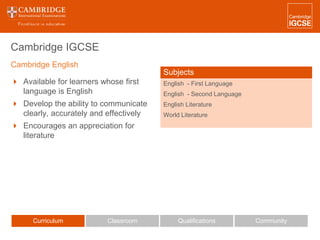 Cambridge IGCSE
 Available for learners whose first
language is English
 Develop the ability to communicate
clearly, accurately and effectively
 Encourages an appreciation for
literature
Curriculum Classroom CommunityQualifications
Subjects
English - First Language
English - Second Language
English Literature
World Literature
Cambridge English
 