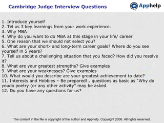 Cambridge Judge Interview Questions The content in the file is copyright of the author and Apphelp. Copyright 2006. All rights reserved.  1. Introduce yourself 2. Tel us 3 key learnings from your work experience. 3. Why MBA 4. Why do you want to do MBA at this stage in your life/ career 5. One reason that we should not select you? 6. What are your short- and long-term career goals? Where do you see yourself in 5 years? 7. Tell us about a challenging situation that you faced? How did you resolve it? 8. What are your greatest strengths? Give examples 9. What are your weaknesses? Give examples 10. What would you describe are your greatest achievement to date? 11. Interests and Hobbies – Be prepared!.. questions as basic as “Why do youdo poetry (or any other activity” may be asked. 12. Do you have any questions for us? 