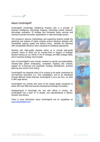 About CambridgeIP
CambridgeIP (Cambridge Intellectual Property Ltd) is a provider of
business intelligence, technology mapping, technology market research,
technology evaluation, IP strategy and innovation policy services and
training to private and public organisations in high-technology sectors.

The company’s rigorous methodology and supporting systems enable the
gathering and analysis of highly complex science literature datasets with
consistently superior quality and delivery times. Benefits are delivered
with considerable efficiency when compared to traditional approaches.

Working with high-quality datasets allows us to provide high-grade
analytics (some of which are an industry-first) in support of strategic
decision-making by our clients in the IP strategy and R&D strategy fields,
and in business strategy more broadly.

Uses of CambridgeIP’s work include: freedom to operate and patentability,
industry-wide patent landscaping, competitor mapping and analysis,
support for in-licensing and acquisition strategy development, business
planning and venture fund raising.

CambridgeIP has designed many of its outputs to be easily understood by
non-technical executives (i.e. ‘CxO compatible’), and to be distributed
through different media channels. CambridgeIP is not a law firm, nor does
it offer legal advice.

CambridgeIP has worked with some of the largest global companies to
assist with their R&D and business development strategy formulation.

Headquartered in Cambridge UK, and with offices in London, UK.
CambridgeIP has a team of 14 people, and representatives in Boston,
Houston and Geneva.

There is more information about CambridgeIP and its capabilities on
www.CambridgeIP.com
 