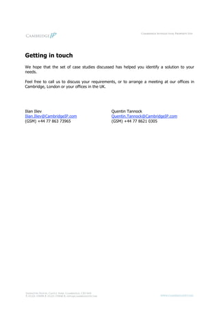 Getting in touch
We hope that the set of case studies discussed has helped you identify a solution to your
needs.

Feel free to call us to discuss your requirements, or to arrange a meeting at our offices in
Cambridge, London or your offices in the UK.




Ilian Iliev                                    Quentin Tannock
Ilian.Iliev@CambridgeIP.com                    Quentin.Tannock@CambridgeIP.com
(GSM) +44 77 863 73965                         (GSM) +44 77 8621 0305
 