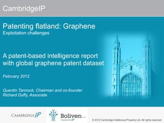 CambridgeIP

Patenting flatland: Graphene
Exploitation challenges




A patent-based intelligence report
with global graphene patent dataset
February 2012


Quentin Tannock, Chairman and co-founder
Richard Duffy, Associate




                                           © 2012 Cambridge Intellectual Property Ltd. All rights reserved
 
