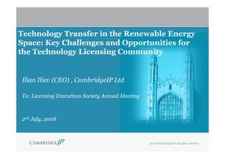 Technology Transfer in the Renewable Energy
Space: Key Challenges and Opportunities for
the Technology Licensing Community


Ilian Iliev (CEO) , CambridgeIP Ltd

To: Licensing Executives Society Annual Meeting



2nd July, 2008



                                                  © 2008 CambridgeIP. All rights reserved..
 