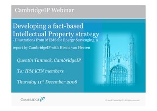 CambridgeIP Webinar

Developing a fact-based
Intellectual Property strategy
- Illustrations from MEMS for Energy Scavenging, a

report by CambridgeIP with Heene van Heeren


  Quentin Tannock, CambridgeIP

  To: IPM KTN members

  Thursday 11th December 2008


                                                     © 2008 CambridgeIP. All rights reserved
 
