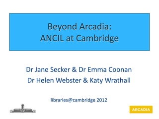 Beyond Arcadia:
    ANCIL at Cambridge


Dr Jane Secker & Dr Emma Coonan
Dr Helen Webster & Katy Wrathall

       libraries@cambridge 2012
 