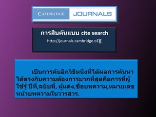 การสืบค้นแบบ  cite search http://journals.cambridge.o rg เป็นการค้นอีกวิธีหนึ่งที่ได้ผลการค้นหาได้ตรงกับความต้องการมากที่สุดคือการที่ผู้ใช้รู้ ปีที่ , ฉบับที่ ,  ผู้แต่ง , ชื่อบทความ , หมายเลขหน้าบทความในวารสาร . 