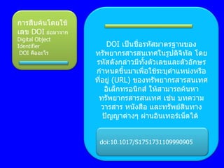 การสืบค้นโดยใช้ เลข  DOI   ย่อมาจาก  Digital Object Identifier   DOI  คืออะไร DOI  เป็นชื่อรหัสมาตรฐานของทรัพยากรสารสนเทศในรูปดิจิทัล โดยรหัสดังกล่าวมีทั้งตัวเลขและตัวอักษร กำหนดขึ้นมาเพื่อใช้ระบุตำแหน่งหรือ ที่อยู่  ( URL)  ของทรัพยากรสารสนเทศอิเล็กทรอนิกส์ ให้สามารถค้นหาทรัพยากรสารสนเทศ เช่น บทความ วารสาร หนังสือ และทรัพย์สินทางปัญญาต่างๆ ผ่านอินเทอร์เน็ตได้  doi:10.1017/S1751731109990905 
