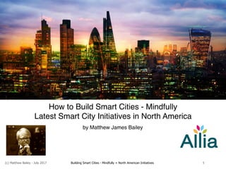 (c) Matthew Bailey - July 2017 Building Smart Cities - Mindfully + North American Initiatives 1
How to Build Smart Cities - Mindfully
Latest Smart City Initiatives in North America
by Matthew James Bailey
 