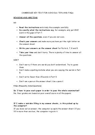 CAMBRIDGE KEY TEST FOR SCHOOLS TIPS AND FAQs
READING AND WRITING
DO

•

Read the instructions and study the example carefully.
Do exactly what the instructions say, for example, only put ONE
word in the gaps in Part 7.

•

Answer all the questions, even if you are not sure.

•

Check your answers and make sure you have put the right letter on
the answer sheet.

•

Write your answers on the answer sheet for Parts 6, 7, 8 and 9.

•

Take your time and don’t hurry. There is plenty of time to answer all
the questions.

•

DON’T
•
•

Don’t worry if there are words you don’t understand. Try to guess
them.
Don’t make a spelling mistake when you are copying the words in Part
8.

•

Don’t write fewer than 25 words in Part 9.

•

Don’t use a pen on the answer sheet. Use a pencil.

FAQs (Frequently Asked Questions)

Do I have to pass each paper in order to pass the whole examination?
No. Your grades are based on your overall score in all the papers.

If I make a mistake filling in my answer sheets, is this picked up by
the computer?
If you leave out an answer, the computer accepts the answer sheet. If you
fill in more than one box, the computer rejects it.

 