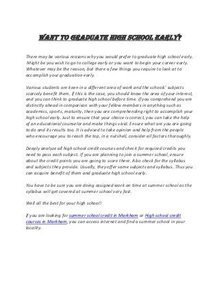 Want to graduate high school early?
There may be various reasons why you would prefer to graduate high school early.
Might be you wish to go to college early or you want to begin your career early.
Whatever may be the reason, but there a few things you require to look at to
accomplish your graduation early.
Various students are keen in a different area of work and the schools’ subjects
scarcely benefit them. If this is the case, you should know the area of your interest,
and you can think to graduate high school before time. If you comprehend you are
distinctly ahead in comparison with your fellow members in anything such as
academics, sports, maturity, then you are comprehending right to accomplish your
high school early. Just to ensure that your choice is correct, you can take the help
of an educational counselor and make things vivid. Ensure what are you are going
to do and its results too. It is advised to take opinion and help from the people
who encourage you to reach the top, in a nutshell, consider all factors thoroughly.
Deeply analyze all high school credit courses and check for required credits you
need to pass each subject. If you are planning to join a summer school, ensure
about the credit points you are going to score there. Also check for the syllabus
and subjects they provide. Usually, they offer same subjects and syllabus. Thus you
can acquire benefit of them and graduate high school early.
You have to be sure you are doing assigned work on time at summer school as the
syllabus will get covered at summer school very fast.
Well all the best for your high school!
If you are looking for summer school credit in Markham or High school credit
courses in Markham, you can access internet and find a summer school in your
locality.
 