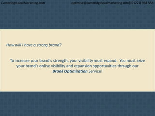 How will I have a strong brand?
To increase your brand’s strength, your visibility must expand. You must seize
your brand’s online visibility and expansion opportunities through our
Brand Optimisation Service!
CambridgeLocalMarketing.com optimise@cambridgelocalmarketing.com|(01223) 964 558
 